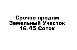 Срочно продам Земельный Участок 16.45 Соток